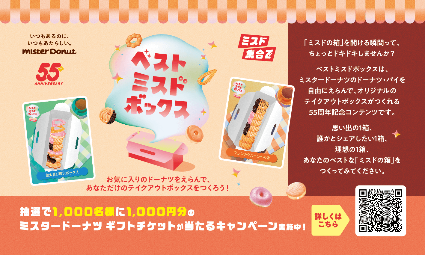 [いつもあるのに、いつもあたらしい。 mister Donut]  - 55th ANNIVERSARY - 「ベストミスドボックス」お気に入りのドーナツをえらんで、あなただけのテイクアウトボックスをつくろう！ --- 「ミスドの箱」を開ける瞬間って、ちょっとドキドキしませんか？ ベストミスドボックスは、ミスタードーナツのドーナツ・パイを自由にえらんで、オリジナルのテイクアウトボックスがつくれる55周年記念コンテンツです。 思い出の1箱、誰かとシェアしたい1箱、理想の1箱、あなたのベストな「ミスドの箱」をつくってみてください。 --- 抽選で1,000名様に1,000円分のミスタードーナツ ギフトチケットが当たるキャンペーン実施中！