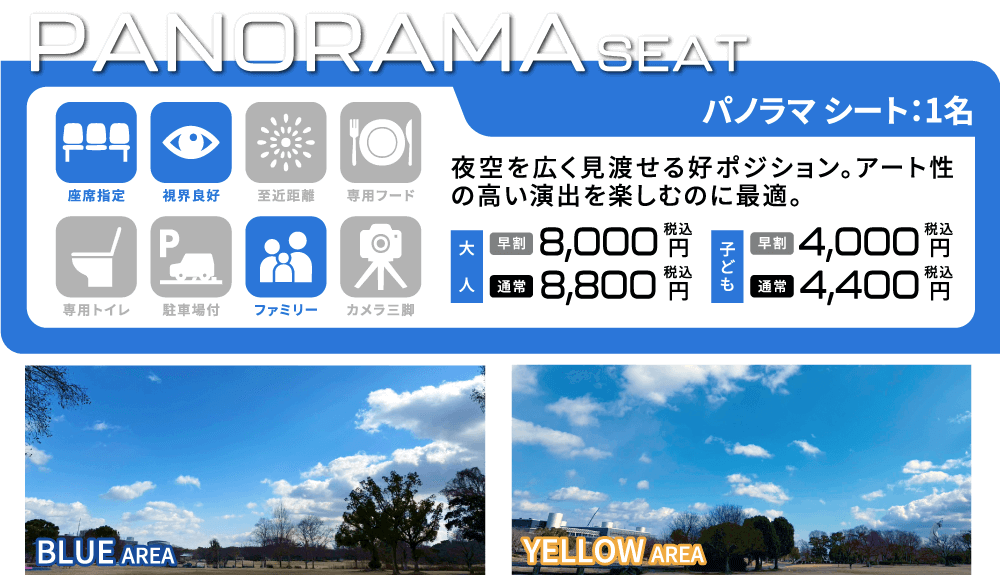 [パノラマシート/1名] 夜空を広く見渡せる好ポジション。アート性の高い演出を楽しむのに最適。 座席指定/視界良好/ファミリー 大人：【早割】8,000円(税込) 【通常】8,800円(税込) 子ども：【早割】4,000円(税込) 【通常】4,400円(税込)