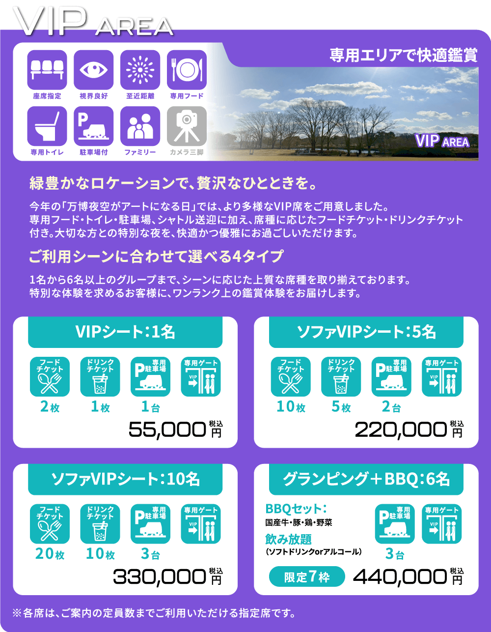 -専用エリアで快適鑑賞- 「緑豊かなロケーションで、贅沢なひとときを。」今年の「万博夜空がアートになる日」では、より多様なVIP席をご用意しました。専用フード・トイレ・駐車場・シャトル送迎に加え、席種に応じたフードチケット・ドリンクチケット付き。大切な方との特別な夜を。快適かつ優雅にお過ごしいただけます。 「ご利用シーンに合わせて選べる4タイプ」1名から6名以上のグループまで、シーンに応じた上質な席種を取り揃えております。特別な体験を求めるお客様に、ワンランク上の鑑賞体験をお届けします。  [VIPシート/1名] フードチケット2枚/ドリンクチケット1枚/専用駐車場1台/専用ゲート 55,000円(税込) [ソファVIPシート/5名] フードチケット10枚/ドリンクチケット5枚/専用駐車場2台/専用ゲート 220,000円(税込) [ソファVIPシート/10名] フードチケット20枚/ドリンクチケット10枚/専用駐車場3台/専用ゲート 330,000円(税込) [グランピング+BBQ/6名] BBQセット(国産牛・豚・鶏・野菜)/飲み放題(ソフトドリンクorアルコール)/専用駐車場3台/専用ゲート 【限定7枠】440,000円(税込) ※各席は、ご案内の定員数までご利用いただける指定席です。