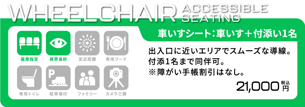 [車いすシート/車いす席+付添い1名] 出入口に近いエリアでスムーズな導線。付添1名まで同伴可。※障がい者手帳割引はなし。 座席指定/視界良好 21,000円(税込)